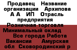 Продавец › Название организации ­ Архипова А.А., ИП › Отрасль предприятия ­ Розничная торговля › Минимальный оклад ­ 6 000 - Все города Работа » Вакансии   . Амурская обл.,Сковородинский р-н